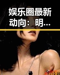 娱乐圈最新动向：明星关系变动引发关注，背后隐藏的复杂关系网逐渐浮出水面