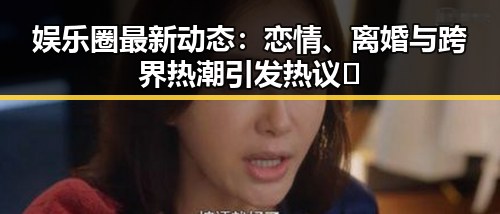 娱乐圈最新动态：恋情、离婚与跨界热潮引发热议🔥