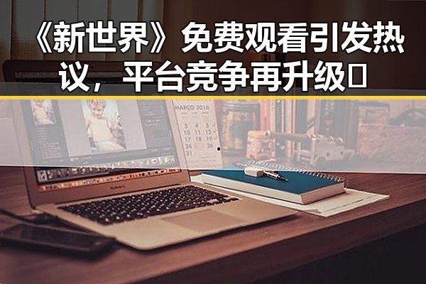 《新世界》免费观看引发热议，平台竞争再升级🔍